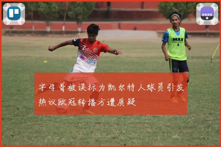字母哥被误标为凯尔特人球员引发热议欧冠转播方遭质疑