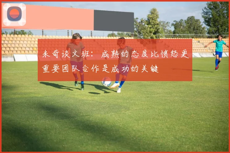 米奇谈文班：成熟的态度比愤怒更重要团队合作是成功的关键