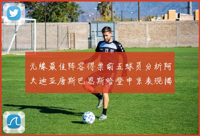 无缘最佳阵容得票前五球员分析阿夫迪亚唐斯巴恩斯哈登申京表现揭秘