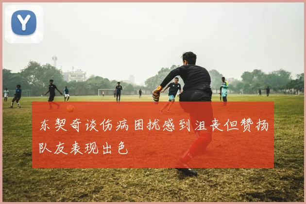 东契奇谈伤病困扰感到沮丧但赞扬队友表现出色