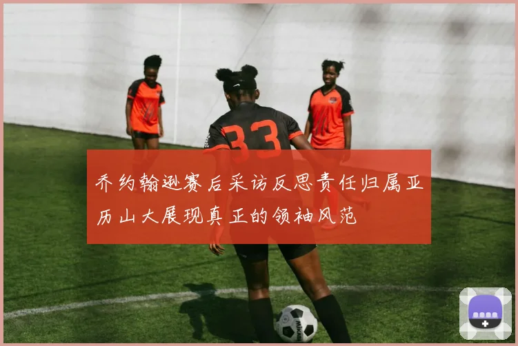 乔约翰逊赛后采访反思责任归属亚历山大展现真正的领袖风范
