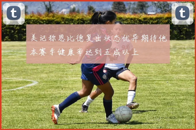 美记称恩比德复出状态优异期待他本赛季健康率达到五成以上