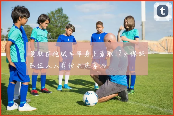 曼联在枪城车军身上豪取12分保级队伍人人有份共庆喜讯