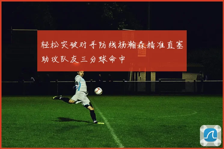 轻松突破对手防线杨瀚森精准直塞助攻队友三分球命中