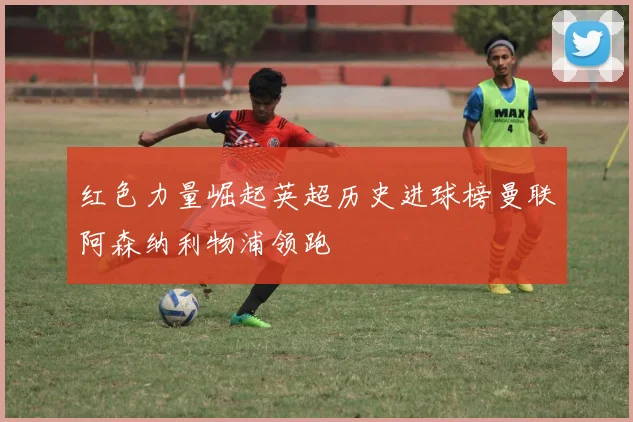 红色力量崛起英超历史进球榜曼联阿森纳利物浦领跑