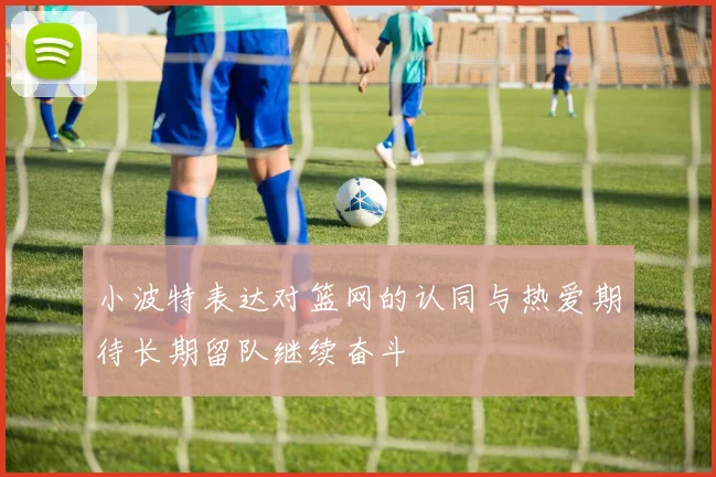 小波特表达对篮网的认同与热爱期待长期留队继续奋斗