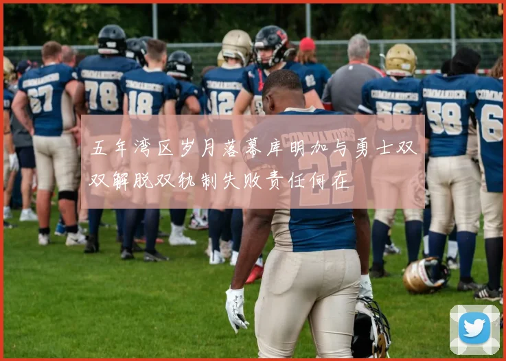 五年湾区岁月落幕库明加与勇士双双解脱双轨制失败责任何在