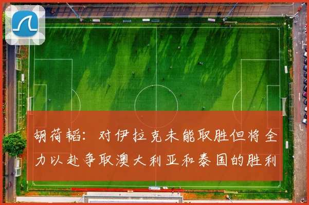 胡荷韬：对伊拉克未能取胜但将全力以赴争取澳大利亚和泰国的胜利