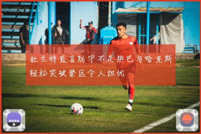 杜兰特直言防守不足热巴与哈克斯轻松突破禁区令人担忧
