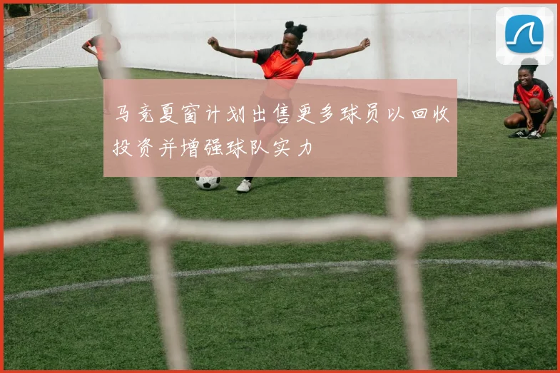 马竞夏窗计划出售更多球员以回收投资并增强球队实力