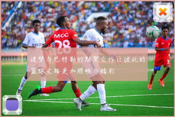 追梦与巴特勒的默契合作让彼此的篮球之路更加顺畅与精彩