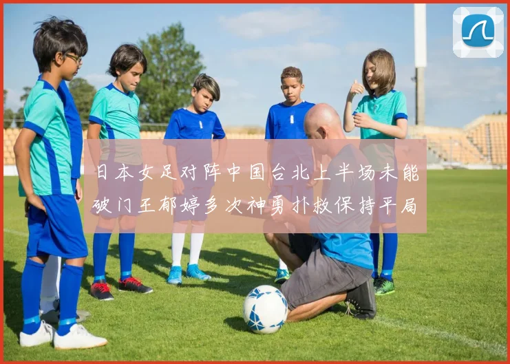 日本女足对阵中国台北上半场未能破门王郁婷多次神勇扑救保持平局