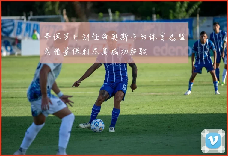 圣保罗计划任命奥斯卡为体育总监或借鉴保利尼奥成功经验