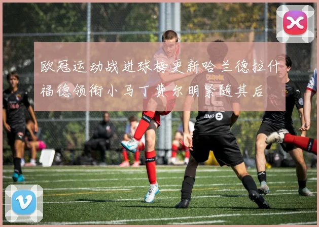 欧冠运动战进球榜更新哈兰德拉什福德领衔小马丁费尔明紧随其后