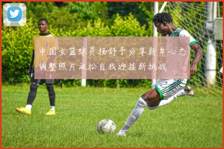中国女篮球员杨舒予分享新年心态调整照片放松自我迎接新挑战