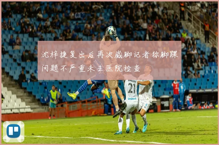 沈梓捷复出后再次崴脚记者称脚踝问题不严重未去医院检查