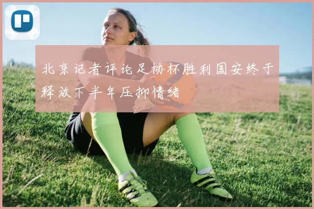 北京记者评论足协杯胜利国安终于释放下半年压抑情绪