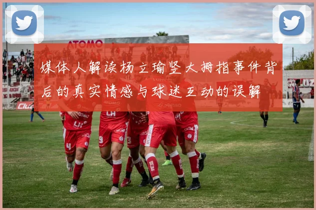 媒体人解读杨立瑜竖大拇指事件背后的真实情感与球迷互动的误解