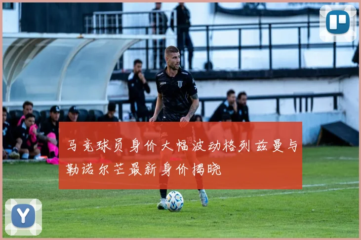 马竞球员身价大幅波动格列兹曼与勒诺尔芒最新身价揭晓