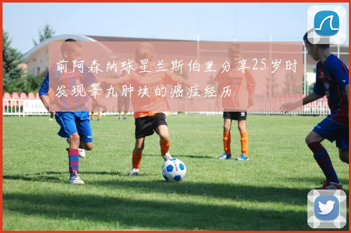 前阿森纳球星兰斯伯里分享25岁时发现睾丸肿块的癌症经历