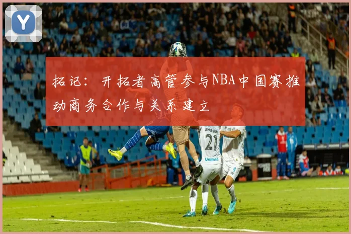 拓记：开拓者高管参与NBA中国赛推动商务合作与关系建立