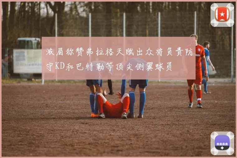 浓眉称赞弗拉格天赋出众将负责防守KD和巴特勒等顶尖侧翼球员